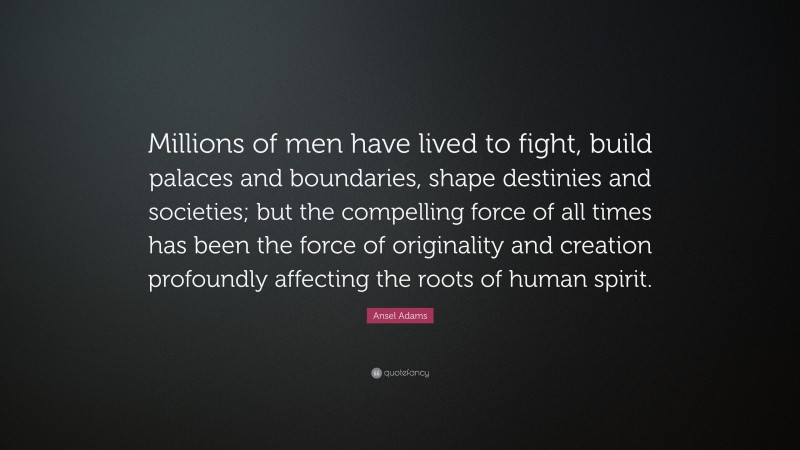 Ansel Adams Quote: “Millions of men have lived to fight, build palaces and boundaries, shape destinies and societies; but the compelling force of all times has been the force of originality and creation profoundly affecting the roots of human spirit.”