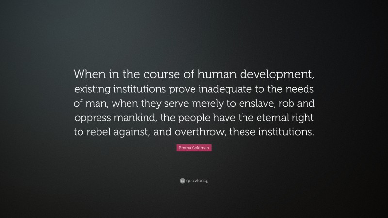 Emma Goldman Quote: “When in the course of human development, existing institutions prove inadequate to the needs of man, when they serve merely to enslave, rob and oppress mankind, the people have the eternal right to rebel against, and overthrow, these institutions.”