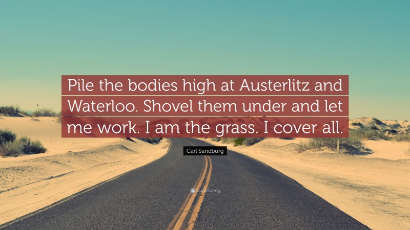 Carl Sandburg Quote: “Pile the bodies high at Austerlitz and Waterloo. Shovel them under and let me work. I am the grass. I cover all.”