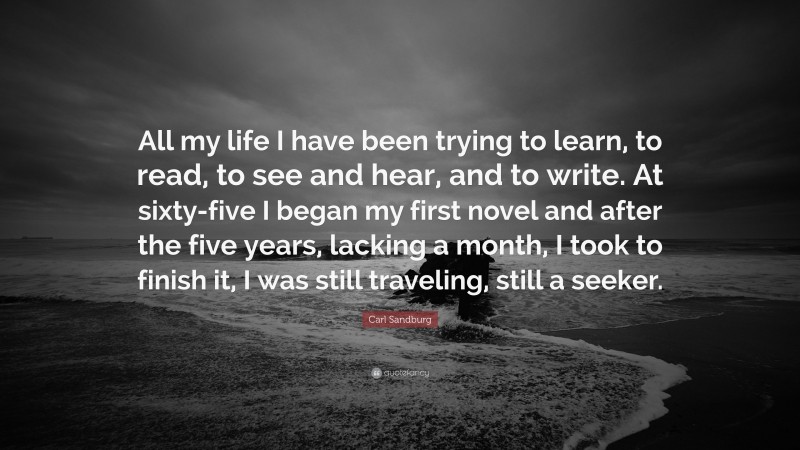 Carl Sandburg Quote: “All my life I have been trying to learn, to read, to see and hear, and to write. At sixty-five I began my first novel and after the five years, lacking a month, I took to finish it, I was still traveling, still a seeker.”