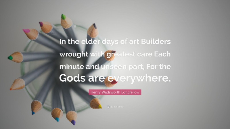 Henry Wadsworth Longfellow Quote: “In the elder days of art Builders wrought with greatest care Each minute and unseen part, For the Gods are everywhere.”