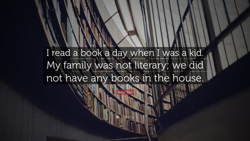 Amy Tan Quote: “I read a book a day when I was a kid. My family was not literary; we did not have any books in the house.”