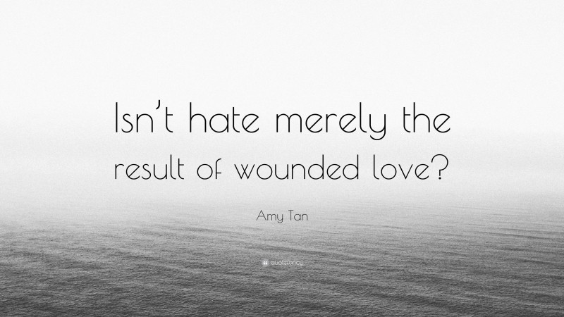Amy Tan Quote: “Isn’t hate merely the result of wounded love?”