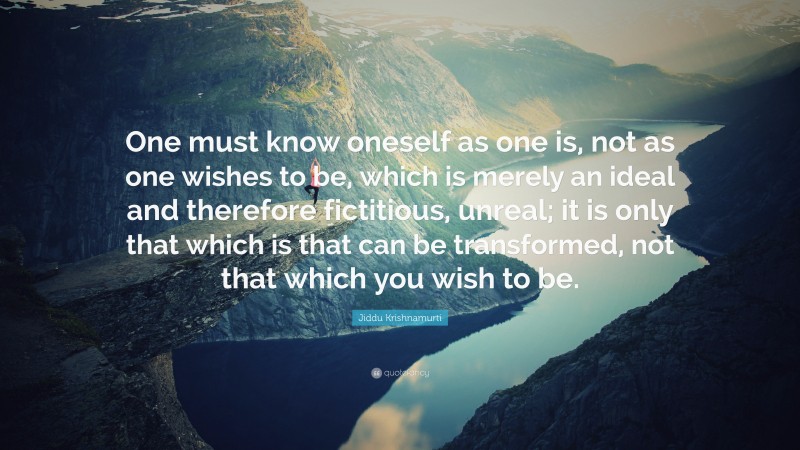 Jiddu Krishnamurti Quote: “One must know oneself as one is, not as one wishes to be, which is merely an ideal and therefore fictitious, unreal; it is only that which is that can be transformed, not that which you wish to be.”