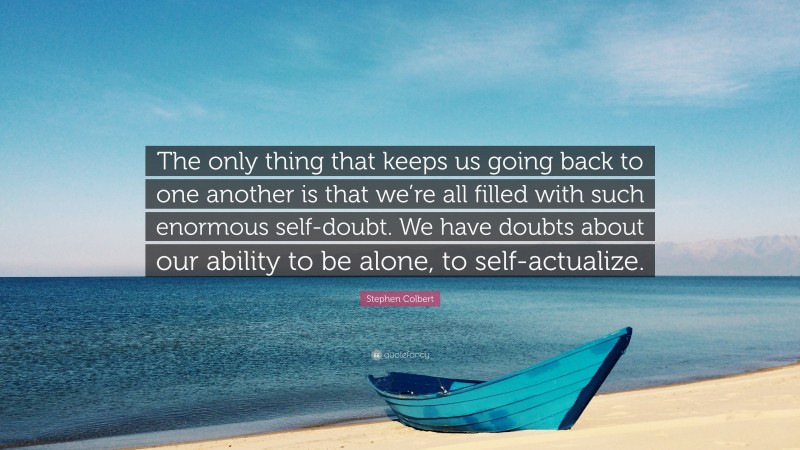 Stephen Colbert Quote: “The only thing that keeps us going back to one another is that we’re all filled with such enormous self-doubt. We have doubts about our ability to be alone, to self-actualize.”
