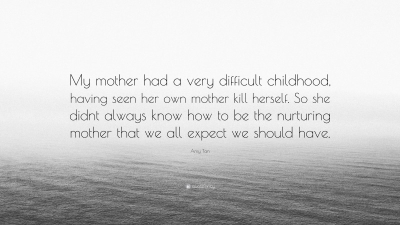 Amy Tan Quote: “My mother had a very difficult childhood, having seen her own mother kill herself. So she didnt always know how to be the nurturing mother that we all expect we should have.”