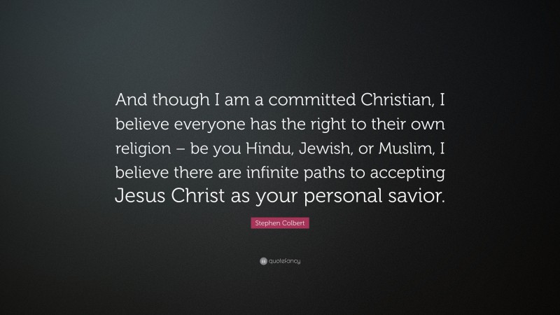 Stephen Colbert Quote: “And though I am a committed Christian, I believe everyone has the right to their own religion – be you Hindu, Jewish, or Muslim, I believe there are infinite paths to accepting Jesus Christ as your personal savior.”