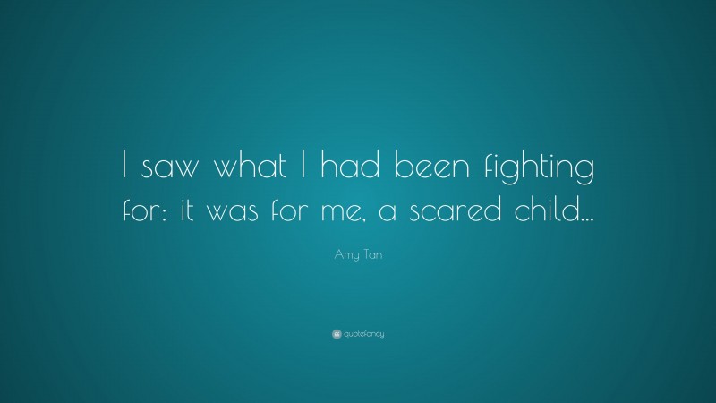 Amy Tan Quote: “I saw what I had been fighting for: it was for me, a scared child...”