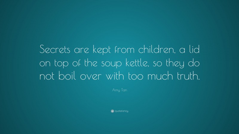 Amy Tan Quote: “Secrets are kept from children, a lid on top of the soup kettle, so they do not boil over with too much truth.”