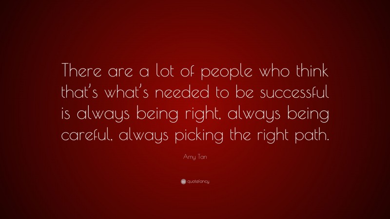 Amy Tan Quote: “There are a lot of people who think that’s what’s needed to be successful is always being right, always being careful, always picking the right path.”