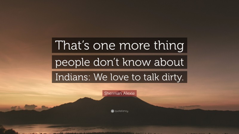 Sherman Alexie Quote: “That’s one more thing people don’t know about Indians: We love to talk dirty.”