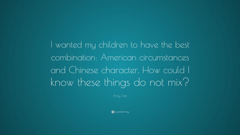 Amy Tan Quote: “I wanted my children to have the best combination: American circumstances and Chinese character. How could I know these things do not mix?”