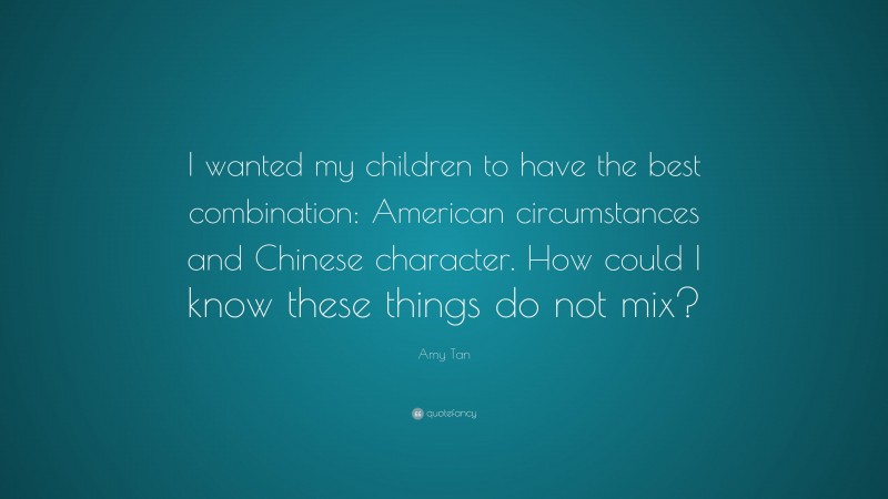 Amy Tan Quote: “I wanted my children to have the best combination: American circumstances and Chinese character. How could I know these things do not mix?”