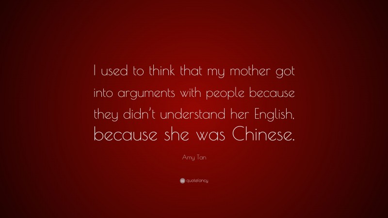 Amy Tan Quote: “I used to think that my mother got into arguments with people because they didn’t understand her English, because she was Chinese.”