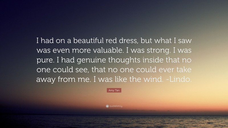 Amy Tan Quote: “I had on a beautiful red dress, but what I saw was even more valuable. I was strong. I was pure. I had genuine thoughts inside that no one could see, that no one could ever take away from me. I was like the wind. -Lindo.”