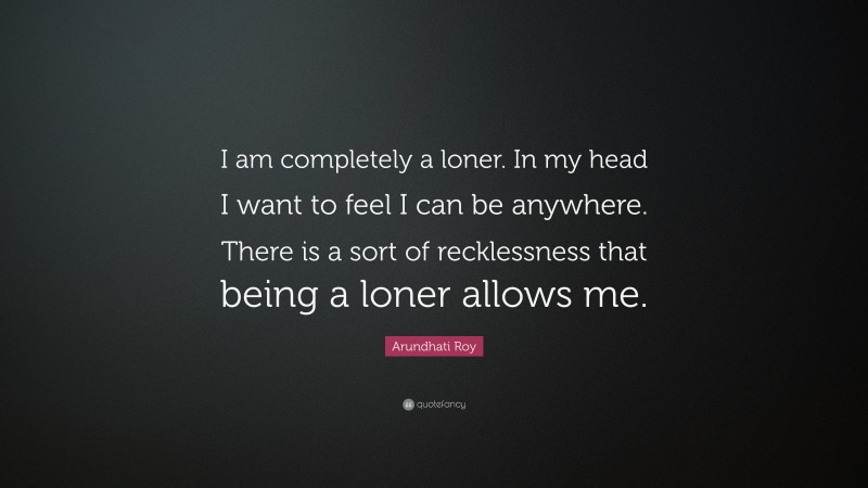 Arundhati Roy Quote: “I am completely a loner. In my head I want to feel I can be anywhere. There is a sort of recklessness that being a loner allows me.”