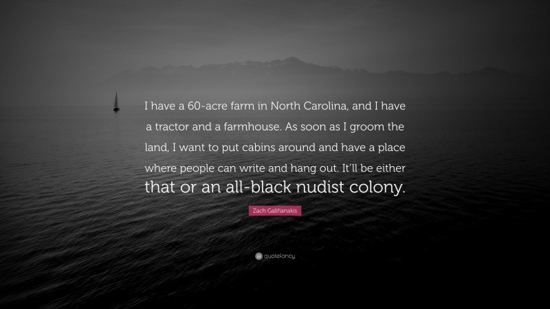 Zach Galifianakis Quote: “I have a 60-acre farm in North Carolina, and I have a tractor and a farmhouse. As soon as I groom the land, I want to put cabins around and have a place where people can write and hang out. It’ll be either that or an all-black nudist colony.”