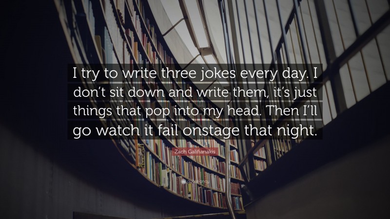 Zach Galifianakis Quote: “I try to write three jokes every day. I don’t sit down and write them, it’s just things that pop into my head. Then I’ll go watch it fail onstage that night.”