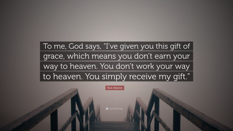 Rick Warren Quote: “To me, God says, “I’ve given you this gift of grace, which means you don’t earn your way to heaven. You don’t work your way to heaven. You simply receive my gift.””