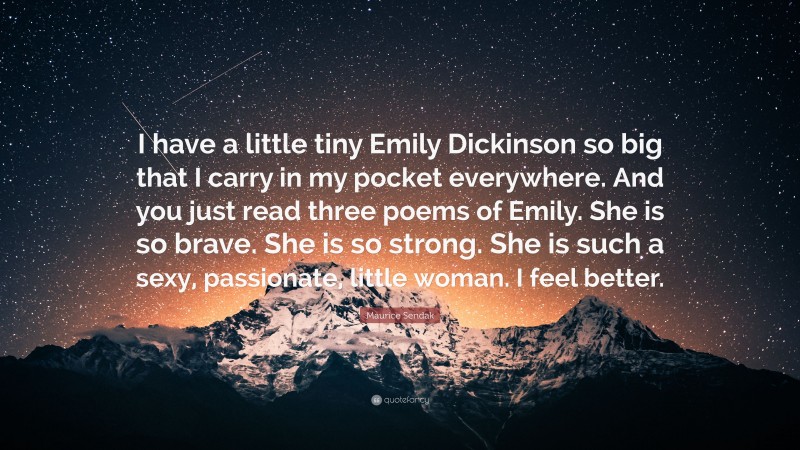 Maurice Sendak Quote: “I have a little tiny Emily Dickinson so big that I carry in my pocket everywhere. And you just read three poems of Emily. She is so brave. She is so strong. She is such a sexy, passionate, little woman. I feel better.”