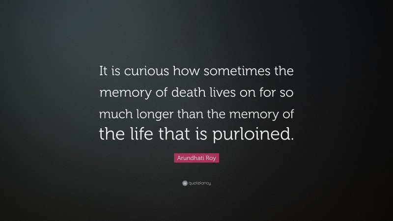 Arundhati Roy Quote: “It is curious how sometimes the memory of death lives on for so much longer than the memory of the life that is purloined.”