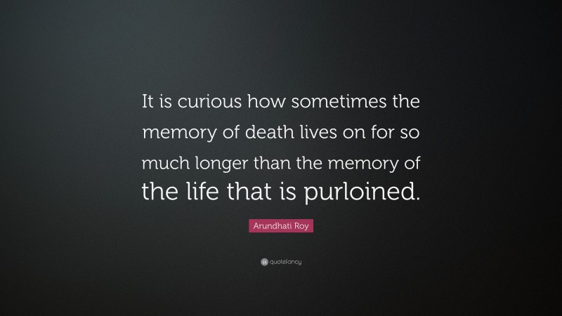 Arundhati Roy Quote: “It is curious how sometimes the memory of death lives on for so much longer than the memory of the life that is purloined.”