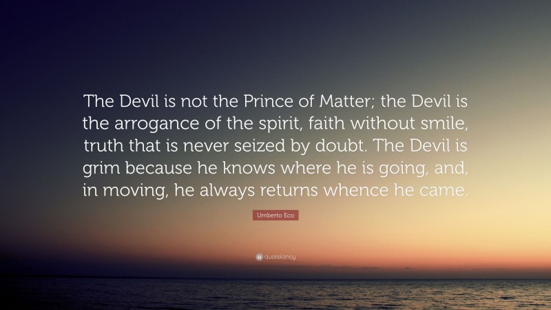 Umberto Eco Quote: “The Devil is not the Prince of Matter; the Devil is the arrogance of the spirit, faith without smile, truth that is never seized by doubt. The Devil is grim because he knows where he is going, and, in moving, he always returns whence he came.”