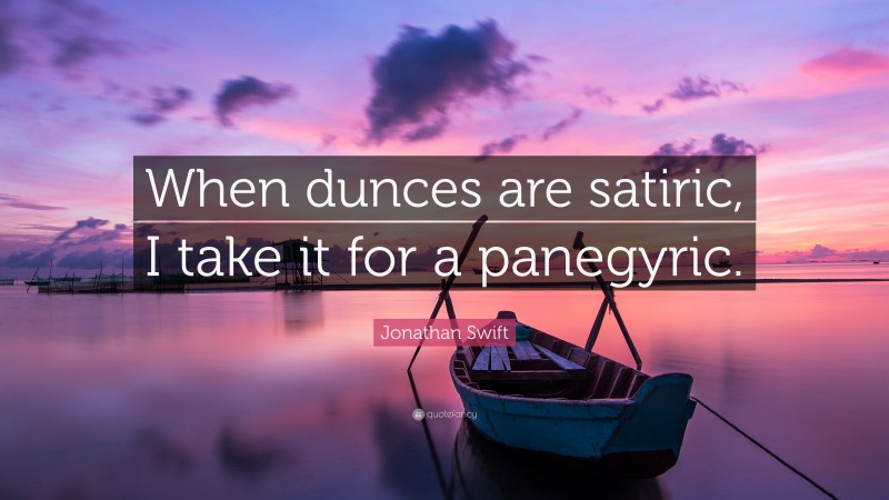 Jonathan Swift Quote: “When dunces are satiric, I take it for a panegyric.”
