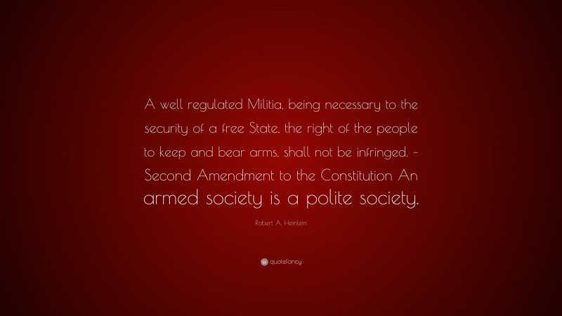 Robert A. Heinlein Quote: “A well regulated Militia, being necessary to the security of a free State, the right of the people to keep and bear arms, shall not be infringed. – Second Amendment to the Constitution An armed society is a polite society.”
