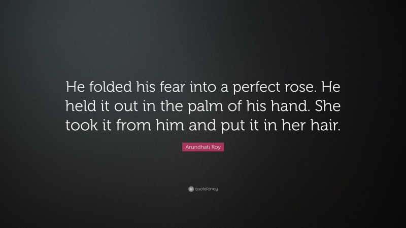 Arundhati Roy Quote: “He folded his fear into a perfect rose. He held it out in the palm of his hand. She took it from him and put it in her hair.”