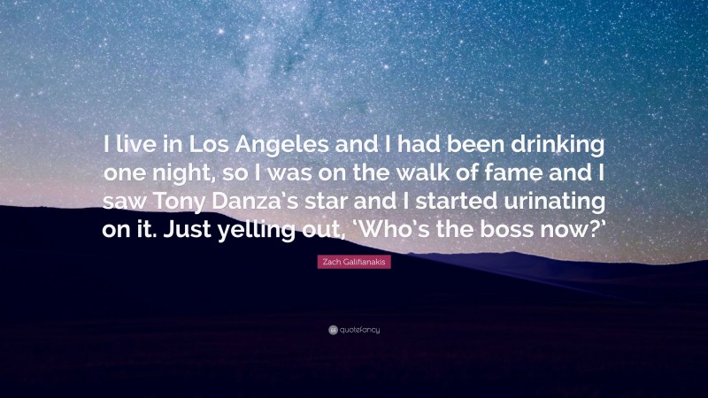 Zach Galifianakis Quote: “I live in Los Angeles and I had been drinking one night, so I was on the walk of fame and I saw Tony Danza’s star and I started urinating on it. Just yelling out, ‘Who’s the boss now?’”