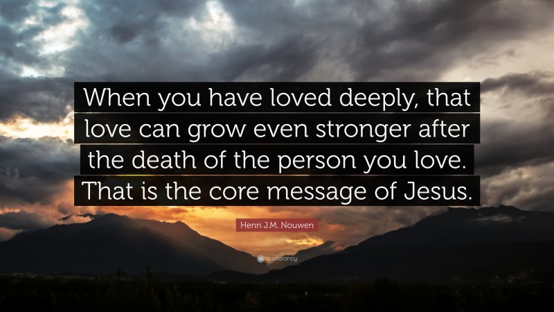 Henri J.M. Nouwen Quote: “When you have loved deeply, that love can grow even stronger after the death of the person you love. That is the core message of Jesus.”