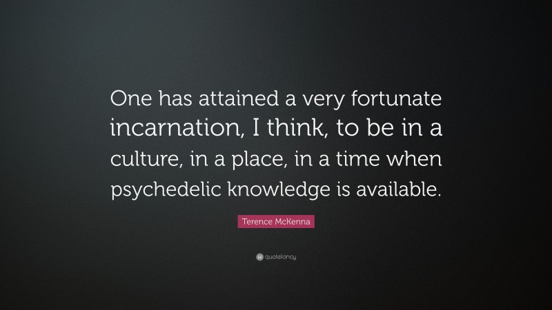 Terence McKenna Quote: “One has attained a very fortunate incarnation, I think, to be in a culture, in a place, in a time when psychedelic knowledge is available.”