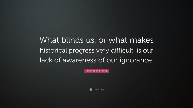 Terence McKenna Quote: “What blinds us, or what makes historical progress very difficult, is our lack of awareness of our ignorance.”