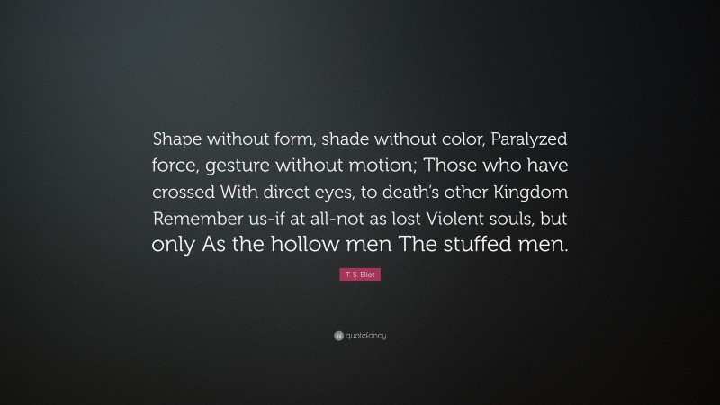 T. S. Eliot Quote: “Shape without form, shade without color, Paralyzed force, gesture without motion; Those who have crossed With direct eyes, to death’s other Kingdom Remember us-if at all-not as lost Violent souls, but only As the hollow men The stuffed men.”