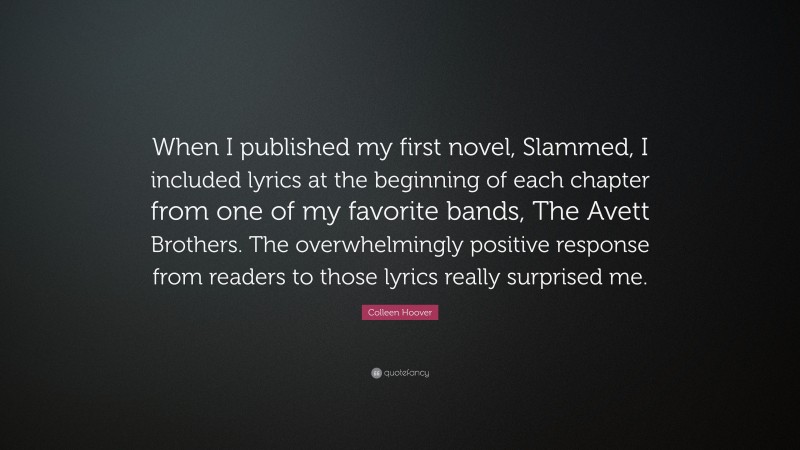 Colleen Hoover Quote: “When I published my first novel, Slammed, I included lyrics at the beginning of each chapter from one of my favorite bands, The Avett Brothers. The overwhelmingly positive response from readers to those lyrics really surprised me.”