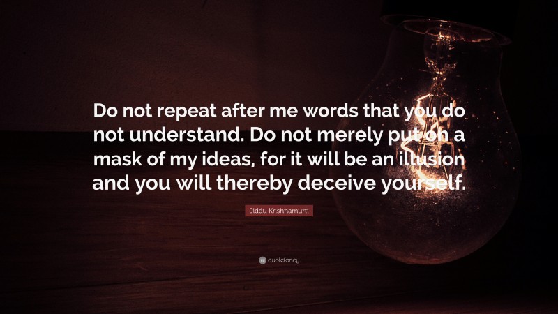 Jiddu Krishnamurti Quote: “Do not repeat after me words that you do not understand. Do not merely put on a mask of my ideas, for it will be an illusion and you will thereby deceive yourself.”
