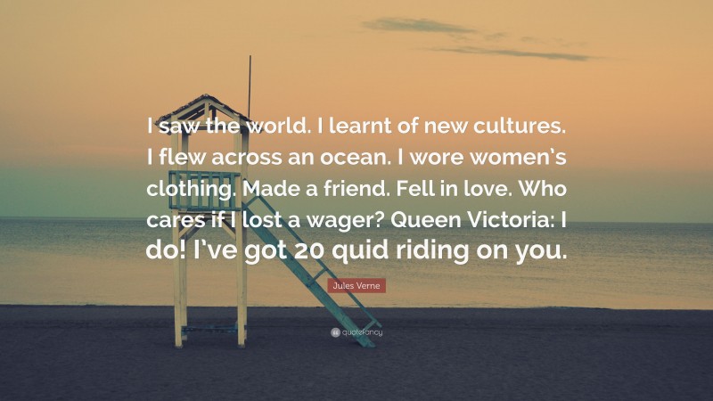Jules Verne Quote: “I saw the world. I learnt of new cultures. I flew across an ocean. I wore women’s clothing. Made a friend. Fell in love. Who cares if I lost a wager? Queen Victoria: I do! I’ve got 20 quid riding on you.”