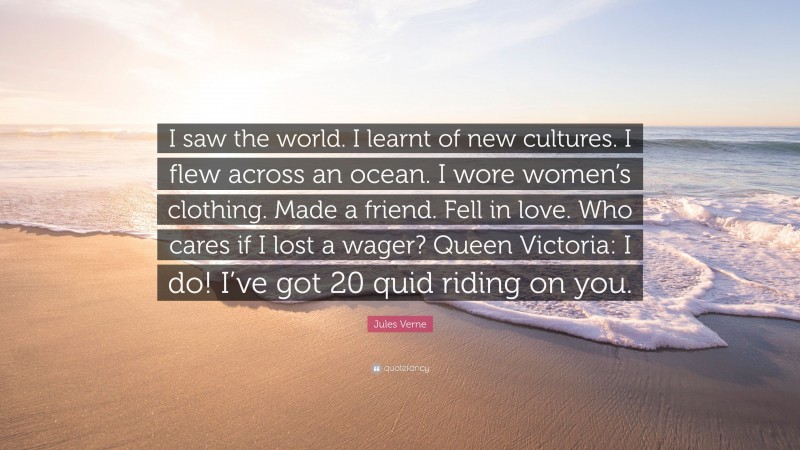 Jules Verne Quote: “I saw the world. I learnt of new cultures. I flew across an ocean. I wore women’s clothing. Made a friend. Fell in love. Who cares if I lost a wager? Queen Victoria: I do! I’ve got 20 quid riding on you.”