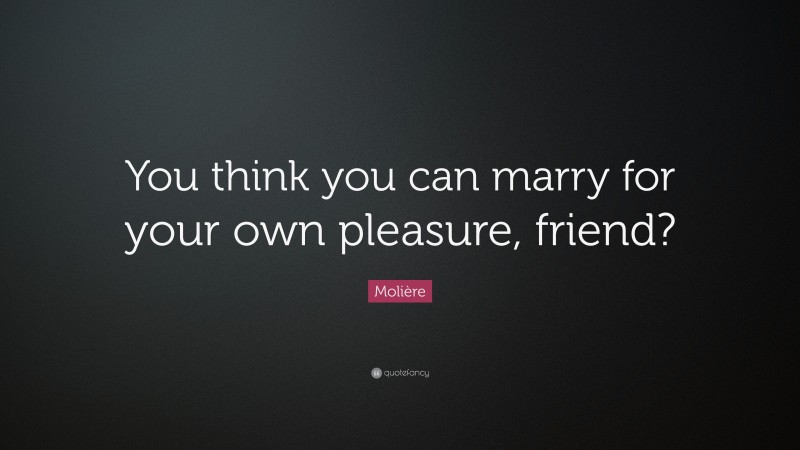 Molière Quote: “You think you can marry for your own pleasure, friend?”