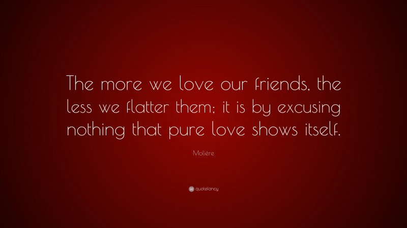 Molière Quote: “The more we love our friends, the less we flatter them; it is by excusing nothing that pure love shows itself.”