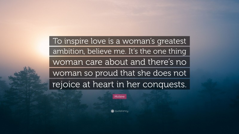 Molière Quote: “To inspire love is a woman’s greatest ambition, believe me. It’s the one thing woman care about and there’s no woman so proud that she does not rejoice at heart in her conquests.”