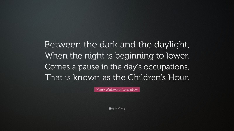 Henry Wadsworth Longfellow Quote: “Between the dark and the daylight, When the night is beginning to lower, Comes a pause in the day’s occupations, That is known as the Children’s Hour.”