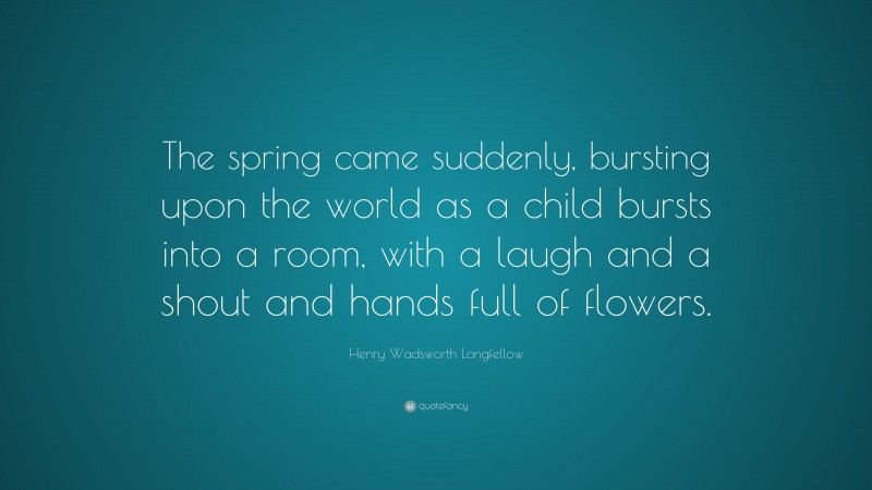 Henry Wadsworth Longfellow Quote: “The spring came suddenly, bursting upon the world as a child bursts into a room, with a laugh and a shout and hands full of flowers.”