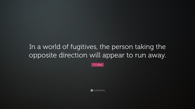 T. S. Eliot Quote: “In a world of fugitives, the person taking the opposite direction will appear to run away.”