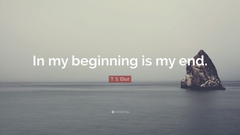 T. S. Eliot Quote: “In my beginning is my end.”