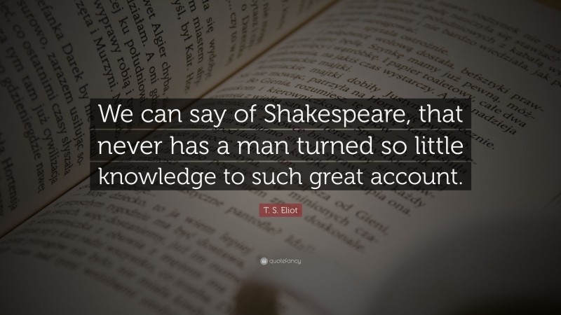 T. S. Eliot Quote: “We can say of Shakespeare, that never has a man turned so little knowledge to such great account.”