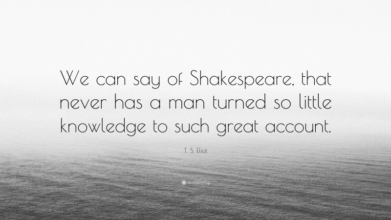 T. S. Eliot Quote: “We can say of Shakespeare, that never has a man turned so little knowledge to such great account.”