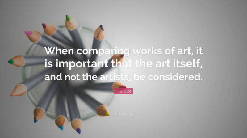 T. S. Eliot Quote: “When comparing works of art, it is important that the art itself, and not the artists, be considered.”