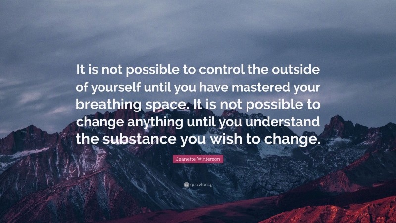Jeanette Winterson Quote: “It is not possible to control the outside of yourself until you have mastered your breathing space. It is not possible to change anything until you understand the substance you wish to change.”